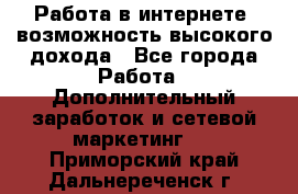 Работа в интернете, возможность высокого дохода - Все города Работа » Дополнительный заработок и сетевой маркетинг   . Приморский край,Дальнереченск г.